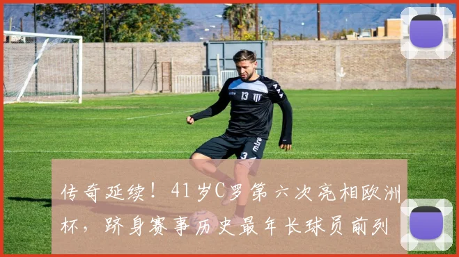 传奇延续！41岁C罗第六次亮相欧洲杯，跻身赛事历史最年长球员前列