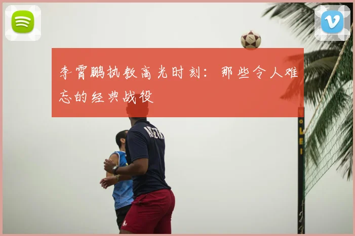 李霄鹏执教高光时刻：那些令人难忘的经典战役