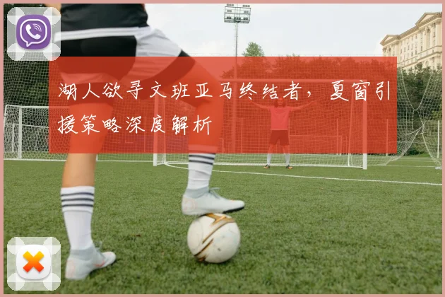 湖人欲寻文班亚马终结者，夏窗引援策略深度解析