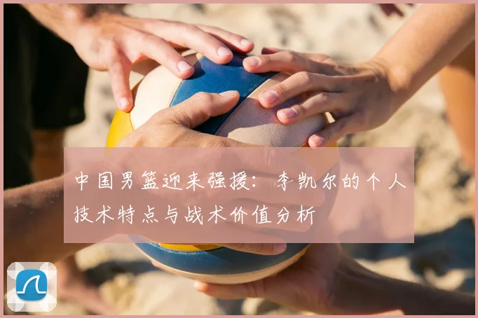 中国男篮迎来强援：李凯尔的个人技术特点与战术价值分析