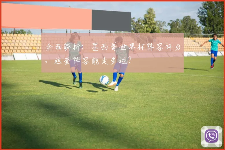全面解析：墨西哥世界杯阵容评分，这套阵容能走多远？
