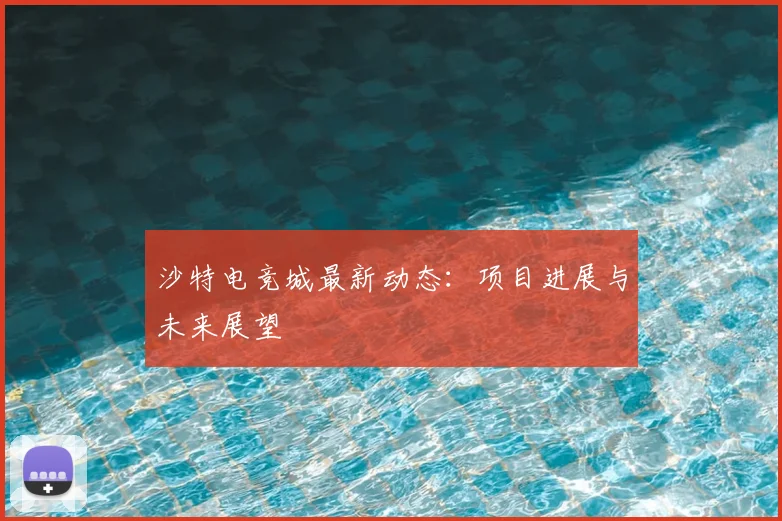 沙特电竞城最新动态：项目进展与未来展望