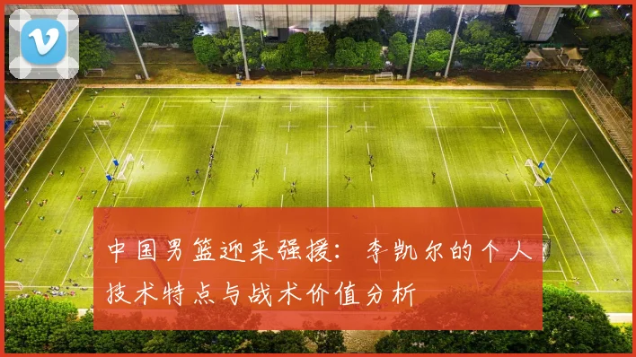 中国男篮迎来强援：李凯尔的个人技术特点与战术价值分析