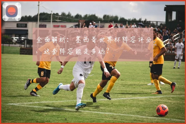 全面解析：墨西哥世界杯阵容评分，这套阵容能走多远？