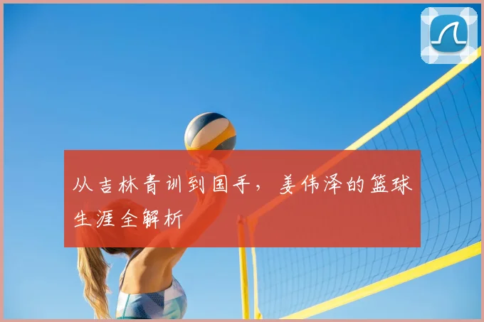 从吉林青训到国手，姜伟泽的篮球生涯全解析